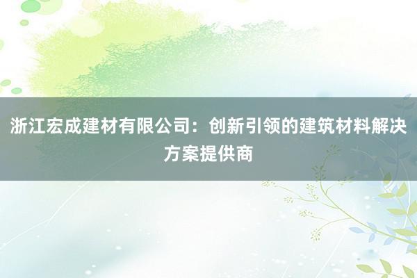 浙江宏成建材有限公司：创新引领的建筑材料解决方案提供商